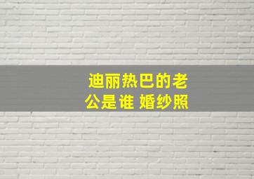 迪丽热巴的老公是谁 婚纱照